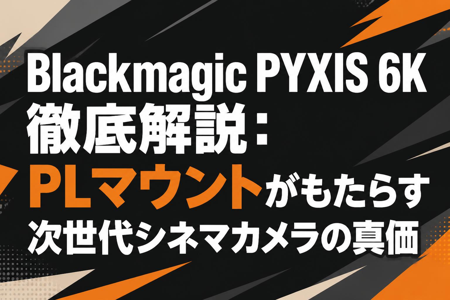 3 x p @プロフ必読ページ Blackmagic PYXIS 6K徹底解説：PLマウントがもたらす次世代シネマ