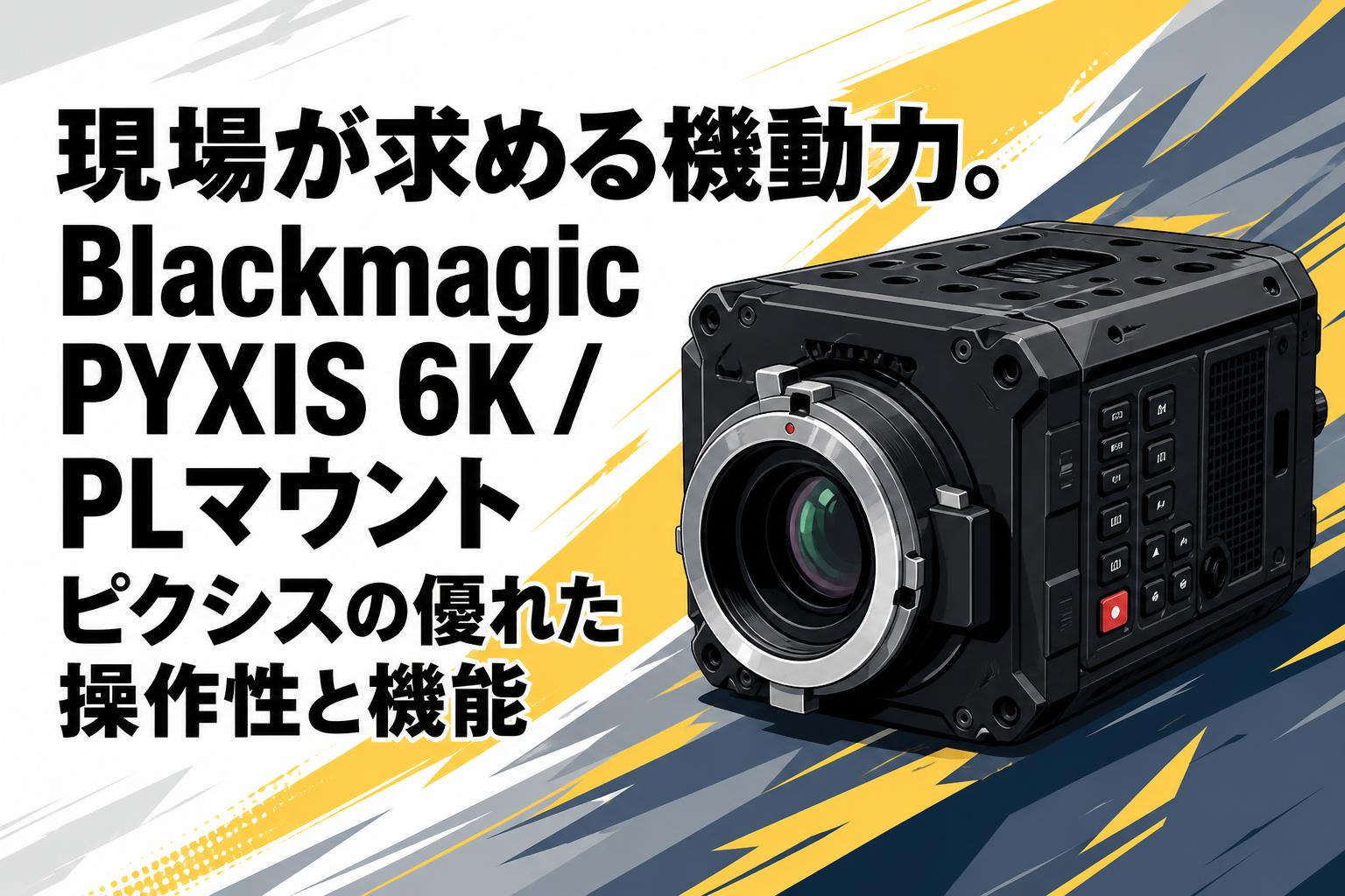現場が求める機動力。Blackmagic PYXIS 6K / PLマウント ピクシスの