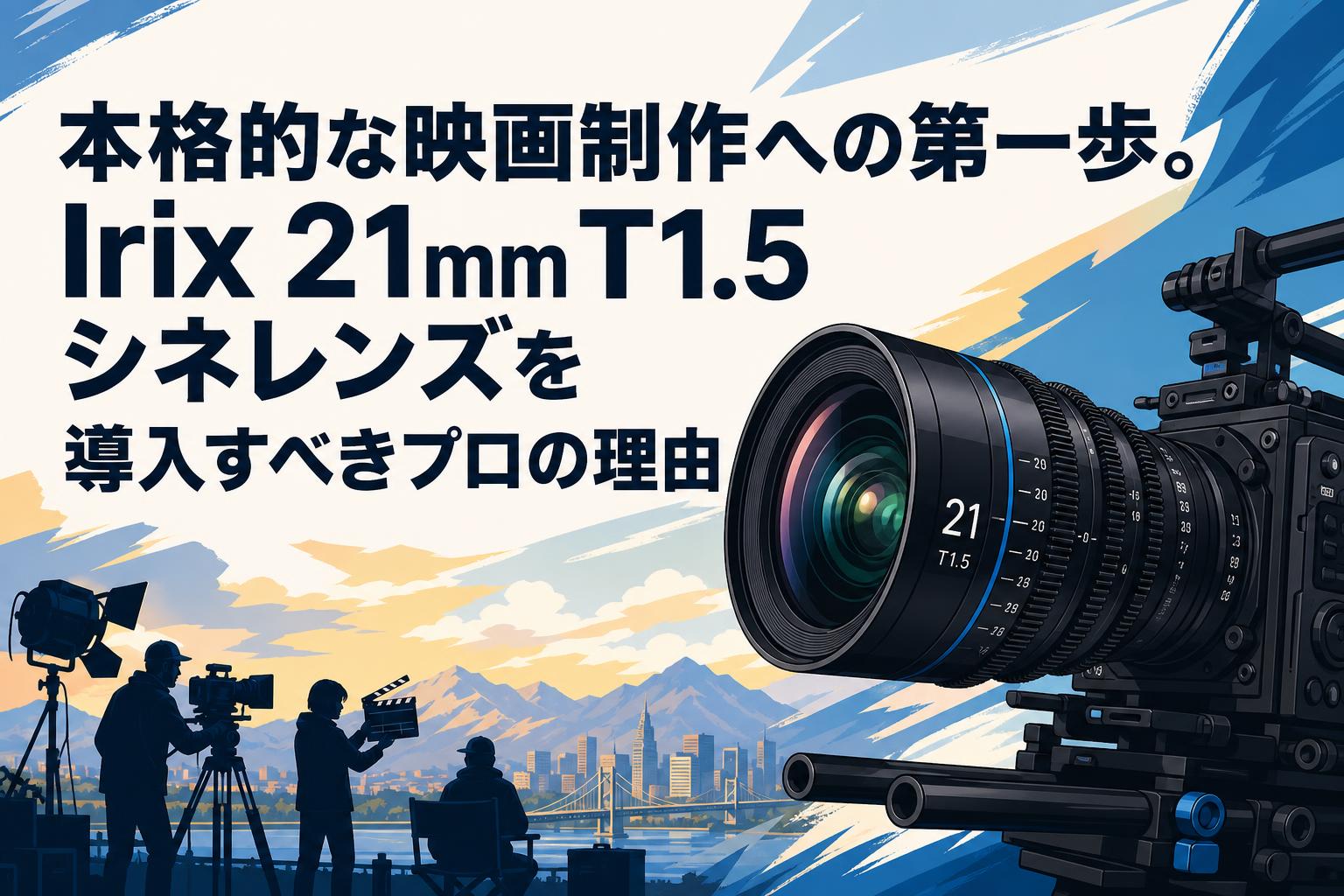 本格的な映画制作への第一歩。Irix 21mm T1.5シネレンズを導入すべき