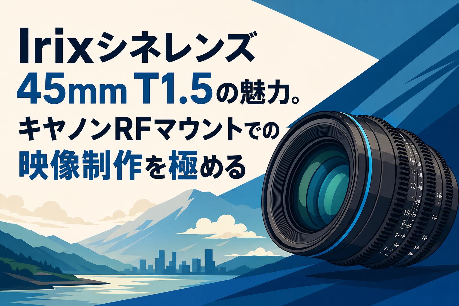 Irixシネレンズ45mm T1.5の魅力。キヤノンRFマウントでの映像制作を