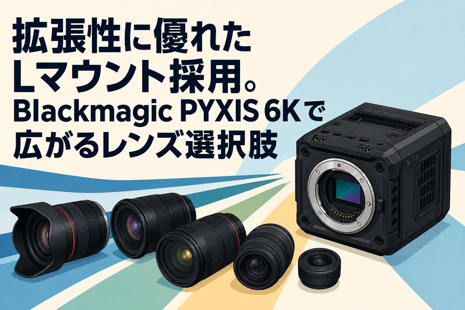 Blackmagic Pyxis 6K Lマウント 拡張性に優れたLマウント採用。Blackmagic PYXIS 6Kで広がるレンズ