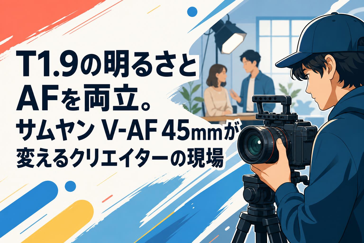 Rendu Sadamal様　追加分 T1.9の明るさとAFを両立。サムヤン V-AF 45mmが変えるクリエイターの
