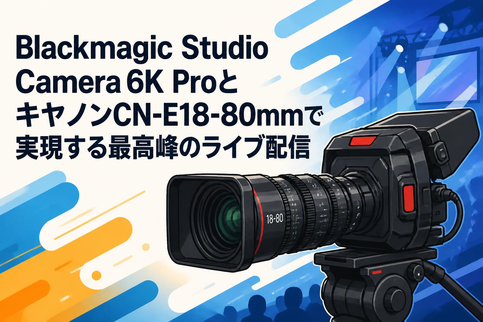 Blackmagic Studio Camera 6K ProとキヤノンCN-E18-80mmで実現する最