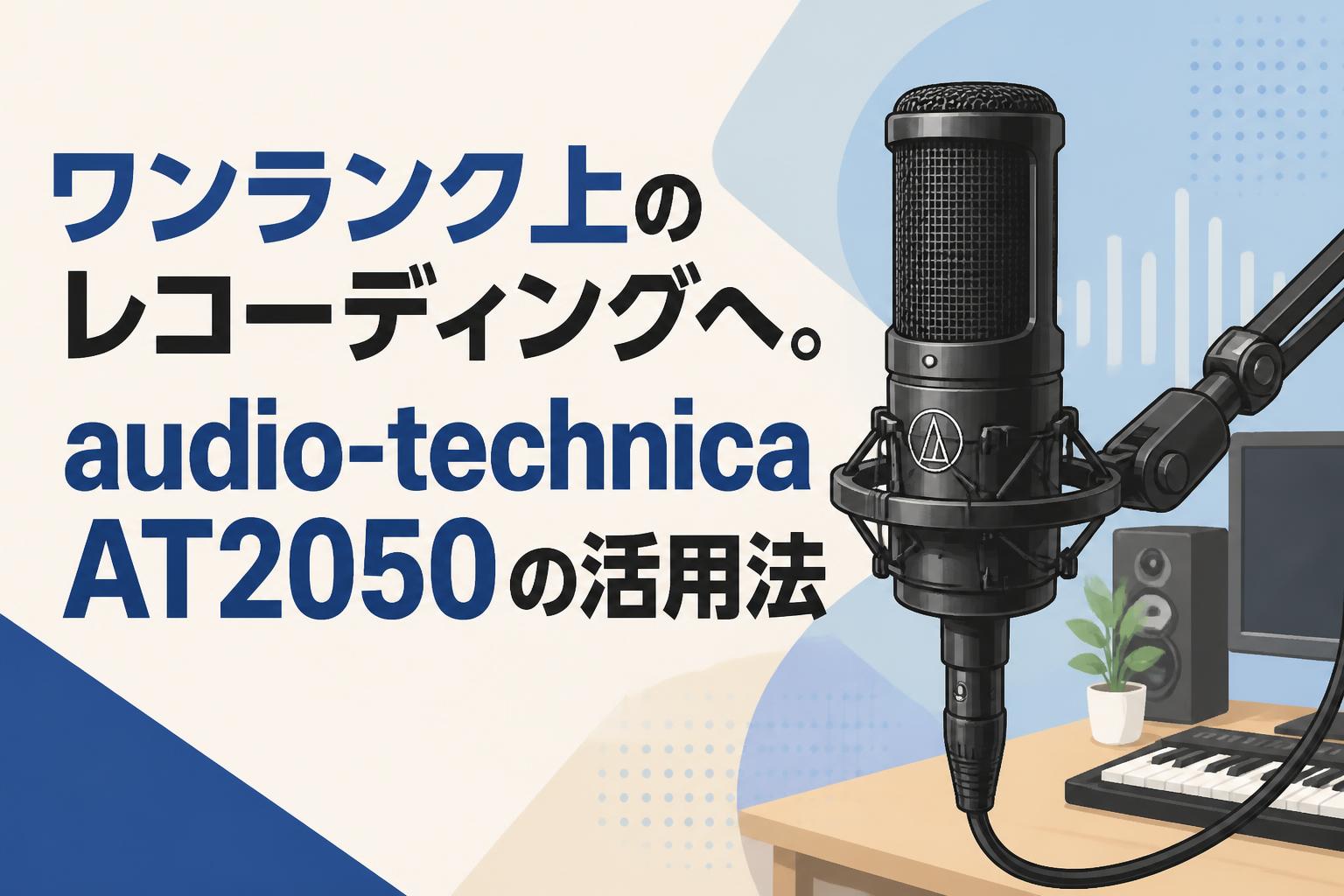 ワンランク上のレコーディングへ。audio-technica AT2050の活用法