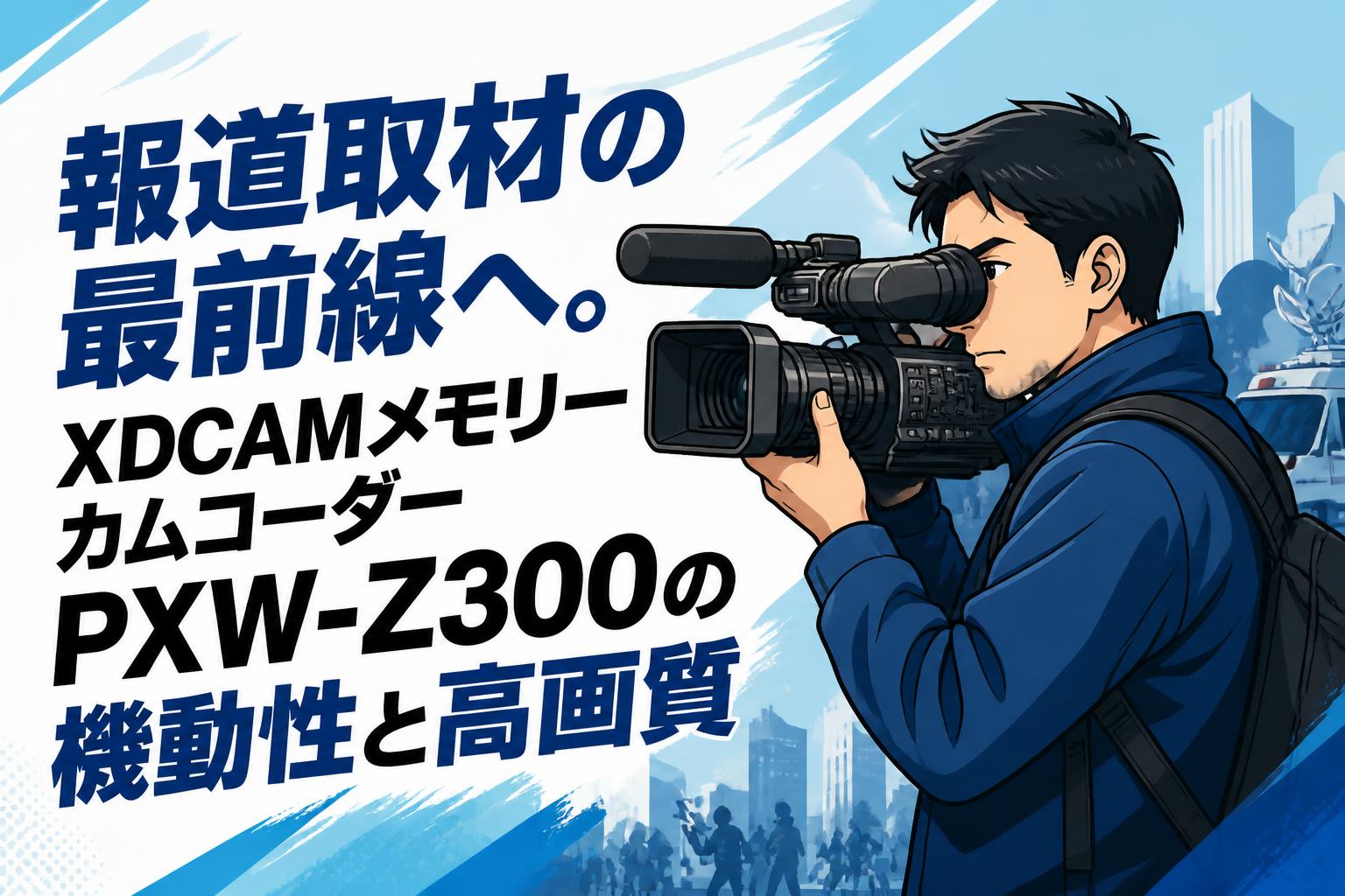 報道取材の最前線へ。XDCAMメモリーカムコーダーPXW-Z300の機動性と高